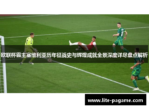 欧联杯霸主塞维利亚历年征战史与辉煌成就全景深度详尽盘点解析