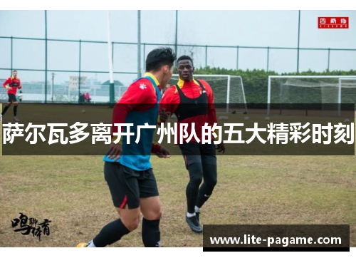 萨尔瓦多离开广州队的五大精彩时刻 萨尔瓦多离开广州队的五大精彩时刻