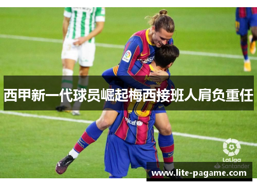 西甲新一代球员崛起梅西接班人肩负重任 西甲新一代球员崛起梅西接班人肩负重任