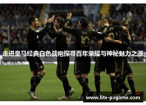 走进皇马经典白色战袍探寻百年荣耀与神秘魅力之源