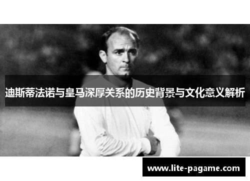 迪斯蒂法诺与皇马深厚关系的历史背景与文化意义解析