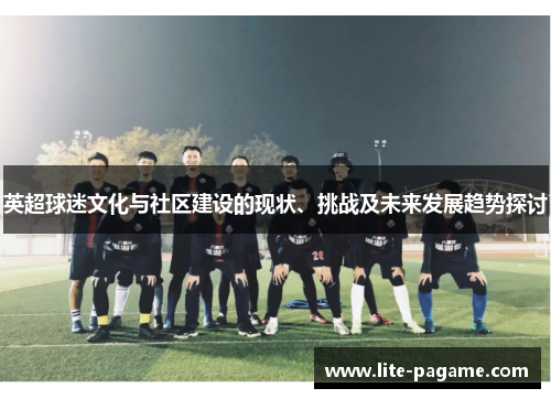 英超球迷文化与社区建设的现状、挑战及未来发展趋势探讨 英超球迷文化与社区建设的现状、挑战及未来发展趋势探讨