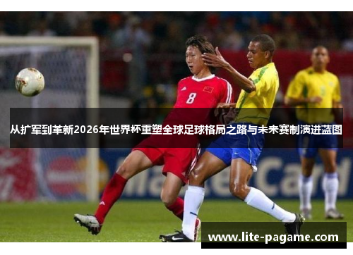 从扩军到革新2026年世界杯重塑全球足球格局之路与未来赛制演进蓝图