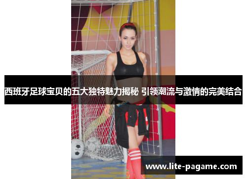 西班牙足球宝贝的五大独特魅力揭秘 引领潮流与激情的完美结合