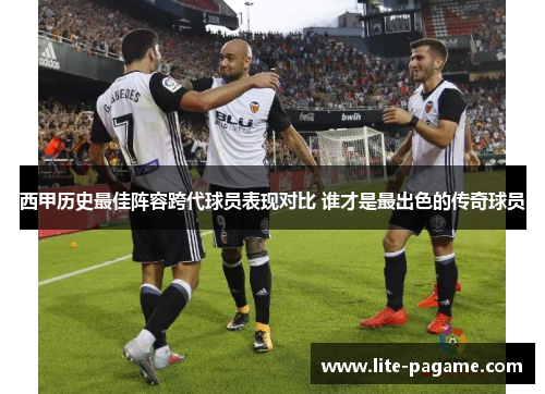 西甲历史最佳阵容跨代球员表现对比 谁才是最出色的传奇球员