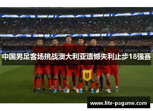 中国男足客场挑战澳大利亚遗憾失利止步18强赛 中国男足客场挑战澳大利亚遗憾失利止步18强赛