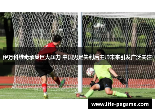 伊万科维奇承受巨大压力 中国男足失利后主帅未来引发广泛关注 伊万科维奇承受巨大压力 中国男足失利后主帅未来引发广泛关注