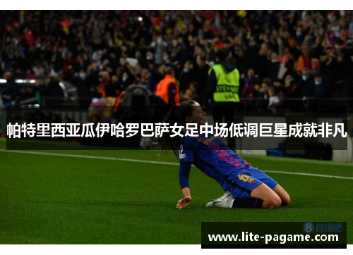 帕特里西亚瓜伊哈罗巴萨女足中场低调巨星成就非凡