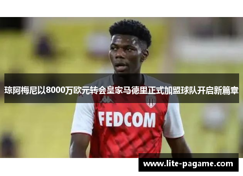 琼阿梅尼以8000万欧元转会皇家马德里正式加盟球队开启新篇章