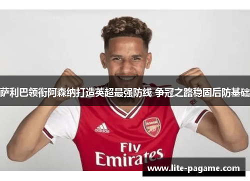 萨利巴领衔阿森纳打造英超最强防线 争冠之路稳固后防基础 萨利巴领衔阿森纳打造英超最强防线 争冠之路稳固后防基础