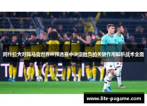 阿什拉夫对阵马竞世界杯预选赛中决定胜负的关键作用解析战术全面