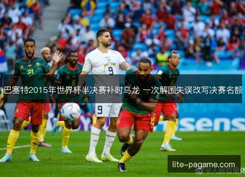 巴塞特2015年世界杯半决赛补时乌龙 一次解围失误改写决赛名额 巴塞特2015年世界杯半决赛补时乌龙 一次解围失误改写决赛名额